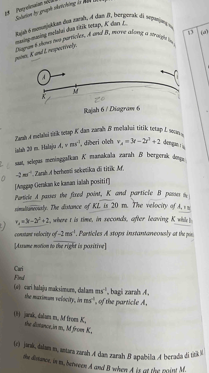 Penyelesaian seca 
Solution by graph sketching i n a 
Rajah 6 menunjukkan dua zarah, A dan B, bergerak di sepanjang s 
masing-masing melalui dua titik tetap, K dan 
Diagram 6 shows two particles, A and B, move along a straight line 13 (a) 
points, K and L respectively. 
Zarah A melalui titik tetap K dan zarah B melalui titik tetap L secara ş
ialah 20 m. Halaju A, ms^(-1) , diberi oleh v_A=3t-2t^2+2 dengan t 
saat, selepas meninggalkan K manakala zarah B bergerak dengan
-2ms^(-1). Zarah A berhenti seketika di titik M. 
[Anggap Gerakan ke kanan ialah positif] 
Particle A passes the fixed point, K and particle B passes the 
simultaneously. The distance of KL is 20 m. The velocity of A, vm
2) v_A=3t-2t^2+2 , where t is time, in seconds, after leaving K while B
constant velocity of -2ms^(-1) Particles A stops instantaneously at the poin 
[Assume motion to the right is positive] 
Cari 
Find 
(α) cari halaju maksimum, dalam ms^(-1) , bagi zarah A, 
the maximum velocity, in ms^(-1) , of the particle A, 
(b) jarak, dalam m, M from K, 
the distance,in m, M from K, 
c) jarak, dalam m, antara zarah A dan zarah B apabila A berada di titik M
the distance, in m, between A and B when A is at the point M.