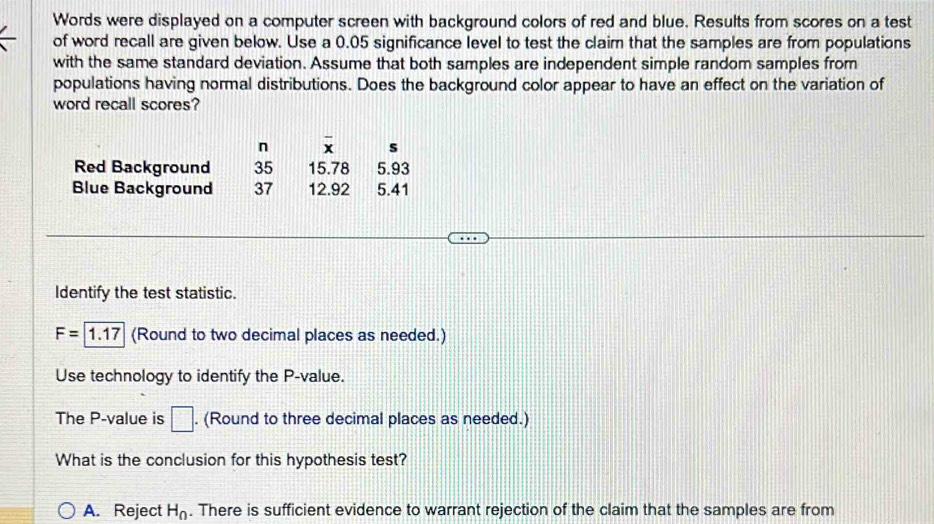 Words were displayed on a computer screen with background colors of red and blue. Results from scores on a test 
of word recall are given below. Use a 0.05 significance level to test the claim that the samples are from populations 
with the same standard deviation. Assume that both samples are independent simple random samples from 
populations having normal distributions. Does the background color appear to have an effect on the variation of 
word recall scores? 
n overline x s 
Red Background 35 15.78 5.93
Blue Background 37 12.92 5.41
Identify the test statistic.
F=1.17 (Round to two decimal places as needed.) 
Use technology to identify the P -value. 
The P -value is □. (Round to three decimal places as needed.) 
What is the conclusion for this hypothesis test? 
A. Reject H_0. There is sufficient evidence to warrant rejection of the claim that the samples are from