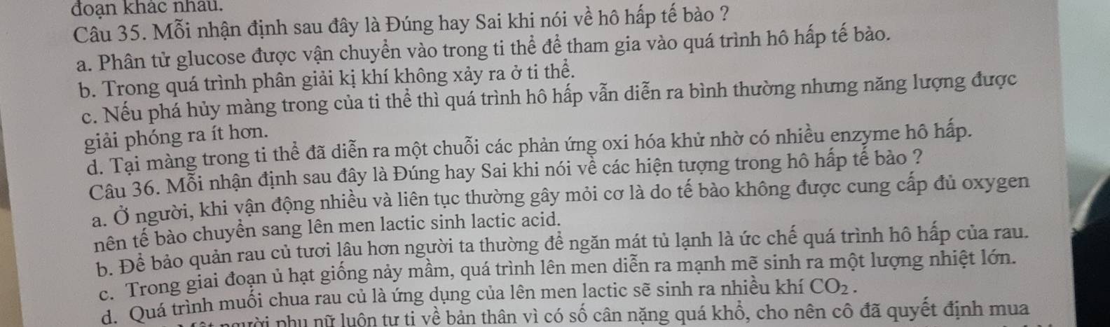 đoạn khac nhâu.
Câu 35. Mỗi nhận định sau đây là Đúng hay Sai khi nói về hô hấp tế bào ?
a. Phân tử glucose được vận chuyển vào trong ti thể để tham gia vào quá trình hô hấp tế bào.
b. Trong quá trình phân giải kị khí không xảy ra ở ti thể.
c. Nếu phá hủy màng trong của ti thể thì quá trình hô hấp vẫn diễn ra bình thường nhưng năng lượng được
giải phóng ra ít hơn.
d. Tại màng trong ti thể đã diễn ra một chuỗi các phản ứng oxi hóa khử nhờ có nhiều enzyme hô hấp.
Câu 36. Mỗi nhận định sau đây là Đúng hay Sai khi nói về các hiện tượng trong hô hấp tế bào ?
a. Ở người, khi vận động nhiều và liên tục thường gây mỏi cơ là do tế bào không được cung cấp đủ oxygen
nên tế bào chuyền sang lên men lactic sinh lactic acid.
b. Để bảo quản rau củ tươi lâu hơn người ta thường để ngăn mát tủ lạnh là ức chế quá trình hô hấp của rau.
c. Trong giai đoạn ủ hạt giống nảy mầm, quá trình lên men diễn ra mạnh mẽ sinh ra một lượng nhiệt lớn
d. Quá trình muối chua rau củ là ứng dụng của lên men lactic sẽ sinh ra nhiều khí CO_2. 
nười phụ nữ luôn tự ti về bản thân vì có số cân nặng quá khổ, cho nên cô đã quyết định mua