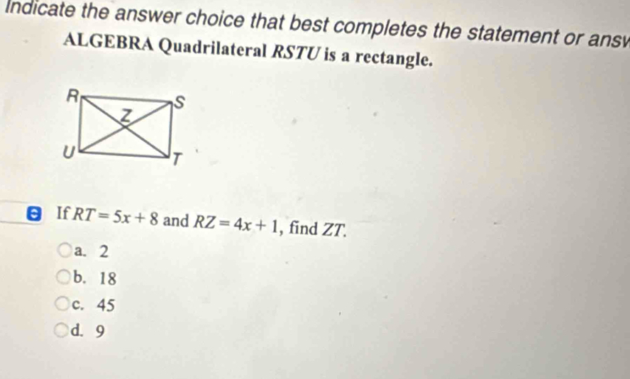 Indicate the answer choice that best completes the statement or ans
ALGEBRA Quadrilateral RSTU is a rectangle.
θ If RT=5x+8 and RZ=4x+1 , find ZT.
a. 2
b. 18
c. 45
d. 9