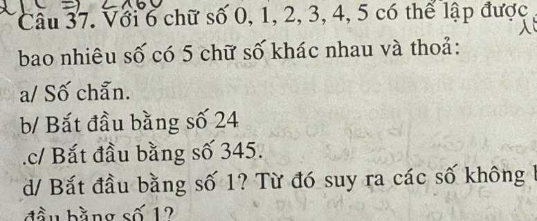 Với 6 chữ số 0, 1, 2, 3, 4, 5 có thể lập được
bao nhiêu số có 5 chữ số khác nhau và thoả:
a/ Số chẵn.
b/ Bắt đầu bằng số 24 .c/ Bắt đầu bằng số 345.
d/ Bắt đầu bằng số 1? Từ đó suy ra các số không
đầu bằng số 12