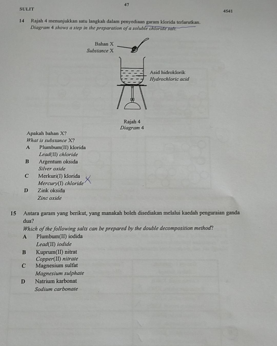 SULIT
4541
14 Rajah 4 menunjukkan satu langkah dalam penyediaan garam klorida terlarutkan.
Diagram 4 shows a step in the preparation of a soluble chloride salt.
Diagram 4
Apakah bahan X?
What is substance X?
A Plumbum(II) klorida
Lead(11) chloride
B Argentum oksida
Silver oxide
C Merkuri(I) klorida
Mercury(I) chloride
D Zink oksida
Zinc oxide
15 Antara garam yang berikut, yang manakah boleh disediakan melalui kaedah penguraian ganda
dua?
Which of the following salts can be prepared by the double decomposition method?
A Plumbum(II) iodida
Lead(II) iodide
B Kuprum(II) nitrat
Copper(II) nitrate
C Magnesium sulfat
Magnesium sulphate
D Natrium karbonat
Sodium carbonate