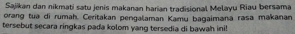 Sajikan dan nikmati satu jenis makanan harian tradisional Melayu Riau bersama 
orang tua di rumah. Ceritakan pengalaman Kamu bagaimana rasa makanan 
tersebut secara ringkas pada kolom yang tersedia di bawah ini!