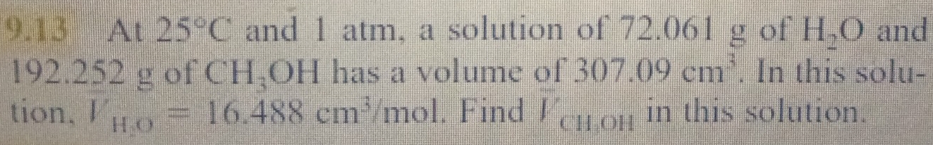 9.13 At 25°C and 1 atm, a solution of 72.061 g of H_2O and
192.252 g of CH_3 1... 2. has a volume of 307.09cm^3. In this solu- 
tion, V_H,O=16.488cm^3/ mol. . Find V_CH_3OH in this solution.
