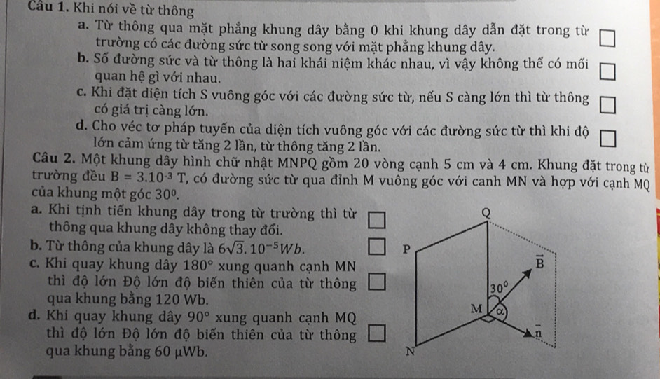 Cầu 1. Khi nói về từ thông
a. Từ thông qua mặt phẳng khung dây bằng 0 khi khung dây dẫn đặt trong từ □
trường có các đường sức từ song song với mặt phẳng khung dây.
b. Số đường sức và từ thông là hai khái niệm khác nhau, vì vậy không thế có mối □
quan hệ gì với nhau.
c. Khi đặt diện tích S vuông góc với các đường sức từ, nếu S càng lớn thì từ thông □
có giá trị càng lớn.
d. Cho véc tơ pháp tuyến của diện tích vuông góc với các đường sức từ thì khi độ
lớn cảm ứng từ tăng 2 lần, từ thông tăng 2 lần.
Câu 2. Một khung dây hình chữ nhật MNPQ gồm 20 vòng cạnh 5 cm và 4 cm. Khung đặt trong từ
trường đều B=3.10^(-3)T T, có đường sức từ qua đỉnh M vuông góc với canh MN và hợp với cạnh MQ
của khung một góc 30^0.
a. Khi tịnh tiến khung dây trong từ trường thì từ
thông qua khung dây không thay đối.
b. Từ thông của khung dây là 6sqrt(3).10^(-5)Wb.
c. Khi quay khung dây 180° xung quanh cạnh MN
thì độ lớn Độ lớn độ biến thiên của từ thông
qua khung bằng 120 Wb.
d. Khi quay khung dây 90° xung quanh cạnh MQ
thì độ lớn Độ lớn độ biến thiên của từ thông
qua khung bằng 60 μWb.