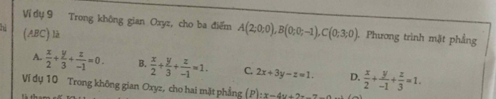 Ví dụ 9 Trong không gian Oxyz, cho ba điểm A(2;0;0), B(0;0;-1), C(0;3;0). Phương trình mặt phẳng
hì (ABC) là
A.  x/2 + y/3 + z/-1 =0. B.  x/2 + y/3 + z/-1 =1. C. 2x+3y-z=1. D.  x/2 + y/-1 + z/3 =1. 
Ví dụ 10 Trong không gian Oxyz, cho hai mặt phẳng (P): :x-4y+2z-7