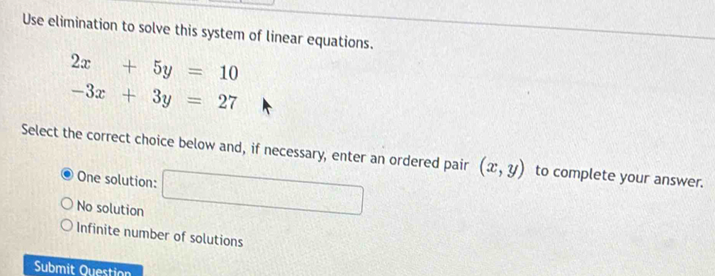 Use elimination to solve this system of linear equations.
2x+5y=10
-3x+3y=27
Select the correct choice below and, if necessary, enter an ordered pair (x,y) to complete your answer.
One solution:
No solution
Infinite number of solutions
Submit Question