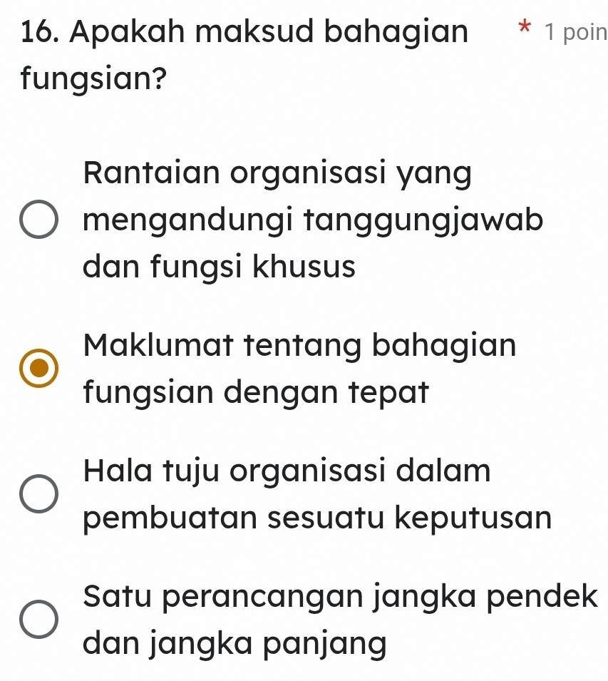 Apakah maksud bahagian * 1 poin
fungsian?
Rantaian organisasi yang
mengandungi tanggungjawab
dan fungsi khusus
Maklumat tentang bahagian
fungsian dengan tepat
Hala tuju organisasi dalam
pembuatan sesuatu keputusan
Satu perancangan jangka pendek
dan jangka panjang