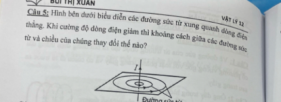 Vật lý 12 
Câu 5: Hình bên dưới biểu diễn các đường sức từ xung quanh dòng điện 
thẳng. Khi cường độ dòng điện giảm thì khoảng cách giữa các đường sức 
từ và chiều của chúng thay đổi thế nào?