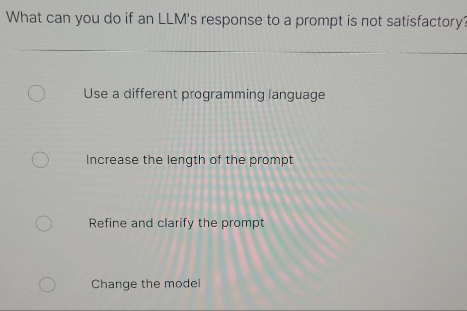 What can you do if an LLM's response to a prompt is not satisfactory?
Use a different programming language
Increase the length of the prompt
Refine and clarify the prompt
Change the model