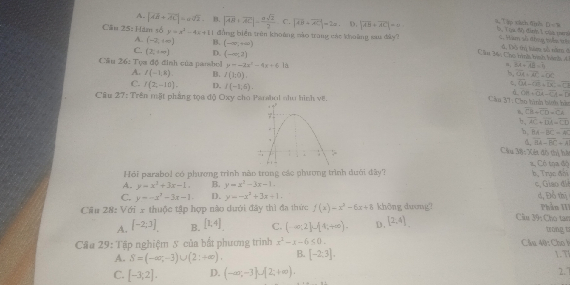 A. |overline AB+overline AC|=asqrt(2) B. |overline AB+overline AC|= asqrt(2)/2 . C. |overline AB+overline AC|=2a. D. |overline AB+overline AC|=a.
a, Tập xách định D=B
b, Tọa độ đính I của paral
Câu 25:Ha m số y=x^2-4x+11 đồng biến trên khoảng nào trong các khoảng sau đây?
A. (-2;+∈fty )
c, Hàm số đồng biển trê
B. (-∈fty ,+∈fty )
C. (2;+∈fty )
d, Đồ thị hàm số nằm ở
D. (-∈fty ;2)
Câu 36: Cho hình bình hành Al
Câu 26:T Cọa độ đinh của parabol y=-2x^2-4x+6 là a, overline BA+overline AB=overline 0
A. I(-1;8). B. I(1;0). b, overline OA+overline AC=overline OC
c, overline OA-overline OB+overline DC=overline CE
C. I(2;-10). D. I(-1;6). overline OB+overline OA-overline CA=overline D
d,
Câu 27: Trên mặt phẳng tọa độ Oxy cho Parabol như hình vẽ.
Câu 37: Cho hình bình hàn
a, overline CB+overline CD=overline CA
b, overline AC+overline DA=overline CD
b, overline BA-overline BC=overline AC
d, overline BA-overline BC+overline AI
Câu 38: Xét đồ thị hài
a, Có tọa độ
Hỏi parabol có phương trình nào trong các phương trình dưới đây? b, Trục đối
A. y=x^2+3x-1. B. y=x^2-3x-1. c, Giao điề
C. y=-x^2-3x-1. D. y=-x^2+3x+1. d, Đồ thị
Câu 28: Với x thuộc tập hợp nào dưới đây thì đa thức f(x)=x^2-6x+8 không dương? Phần III
A. [-2;3] B. [1;4]. C. (-∈fty ;2]∪ [4;+∈fty ). D. [2;4].
Câu 39: Cho tam
trong ta
Câu 29: Tập nghiệm S của bất phương trình x^2-x-6≤ 0. Câu 40: Cho h
A. S=(-∈fty ;-3)∪ (2:+∈fty ).
B. [-2;3]. 1. Tí
C. [-3;2]. D. (-∈fty ;-3]∪ [2;+∈fty ).
2.1