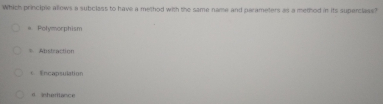 Which principle allows a subclass to have a method with the same name and parameters as a method in its superclass?
a. Polymorphism
b. Abstraction
c. Encapsulation
d. Inheritance