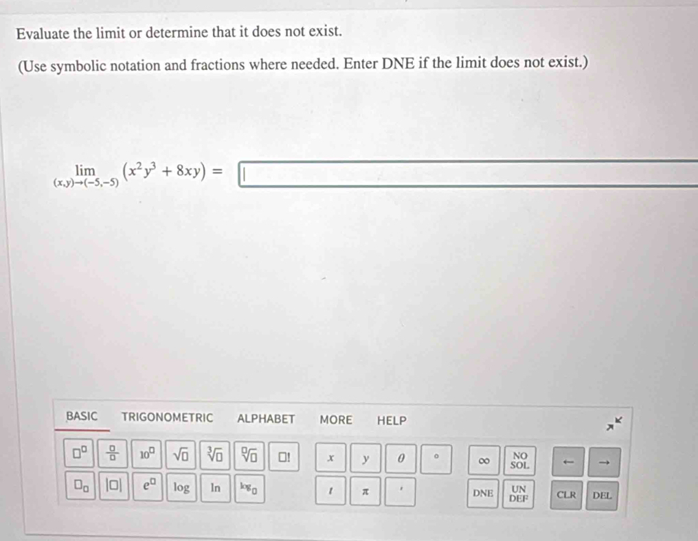 Evaluate the limit or determine that it does not exist. 
(Use symbolic notation and fractions where needed. Enter DNE if the limit does not exist.)
limlimits _(x,y)to (-5,-5)(x^2y^3+8xy)=□
BASIC TRIGONOMETRIC ALPHABET MORE HELP 
NO
□^(□)  □ /□   10^(□) sqrt(□ ) sqrt[3](□ ) sqrt[□](□ ) ⊥! x y 0 。 ∞ SOL ← → 
UN
□ _□  |□ | e^(□) log ln log _□  1 π . DNE DEF CLR DEL