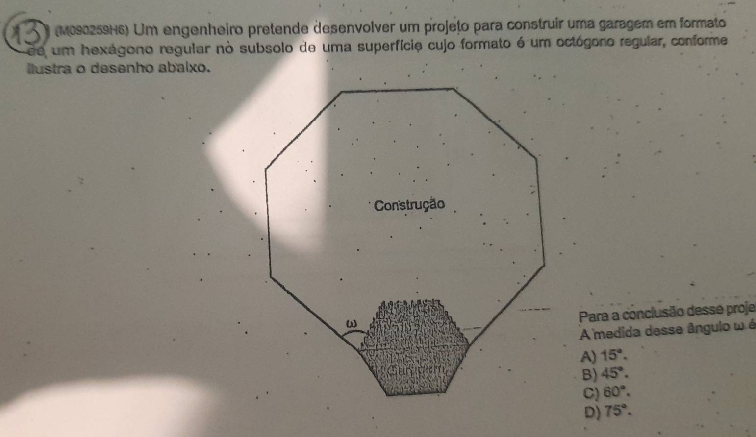 (M090259H6) Um engenheiro pretende desenvolver um projețo para construir uma garagem em formato
de um hexágono regular no subsolo de uma superfície cujo formato é um octógono regular, conforme
ilustra o desenho abaixo.
Para a conclusão dessé proje
A medida desse ângulo ω é
A) 15°.
B) 45°.
C) 60°.
D) 75°.