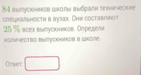 84 вылускников школы выбрали технические 
слециальности в вузах. Они составляюот
25 % всех вылускников. Олредели 
количество выΙлускников в Школе. 
Ответ: □