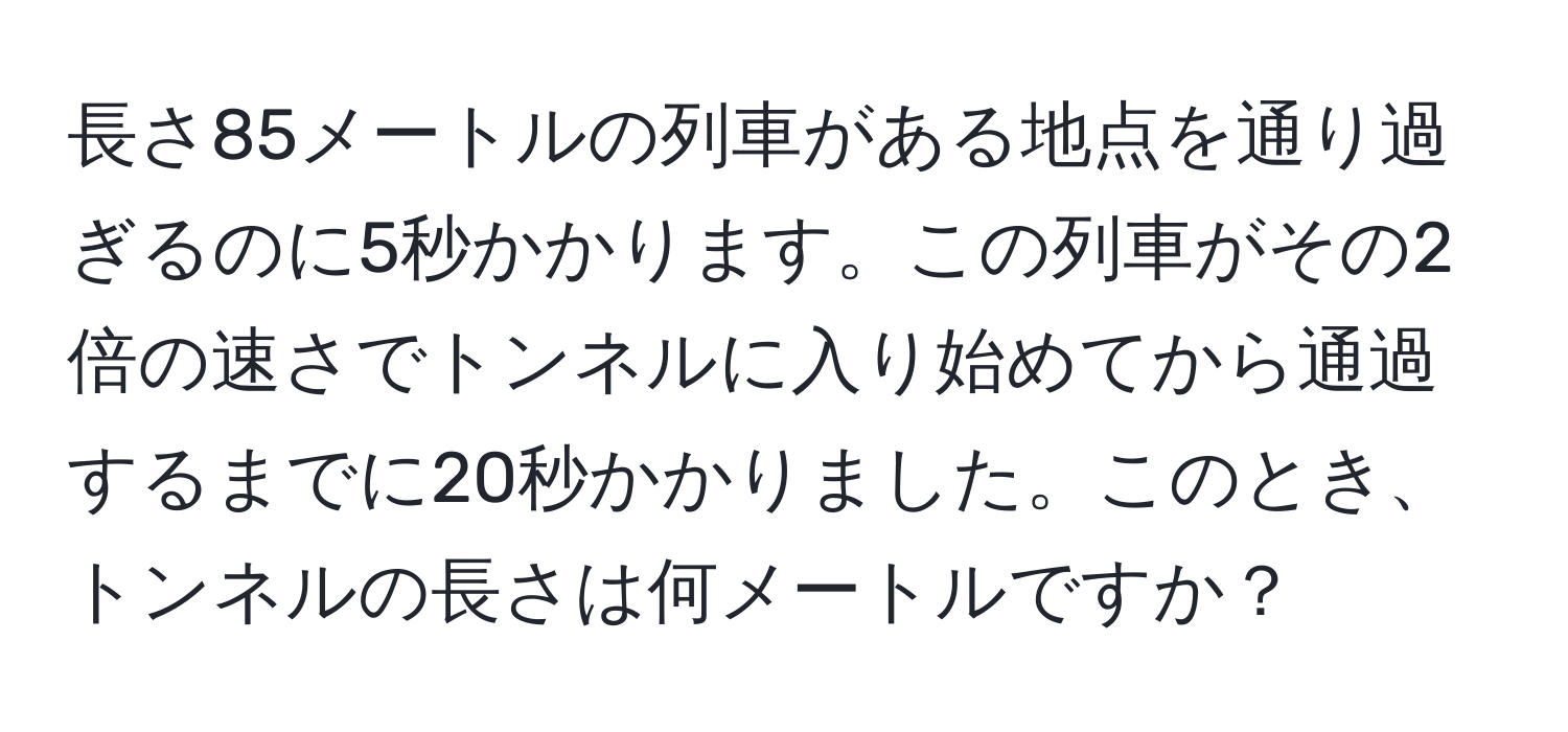 長さ85メートルの列車がある地点を通り過ぎるのに5秒かかります。この列車がその2倍の速さでトンネルに入り始めてから通過するまでに20秒かかりました。このとき、トンネルの長さは何メートルですか？