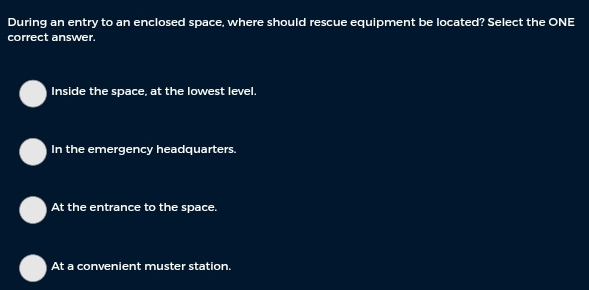 During an entry to an enclosed space, where should rescue equipment be located? Select the ONE
correct answer.
Inside the space, at the lowest level.
In the emergency headquarters.
At the entrance to the space.
At a convenient muster station.