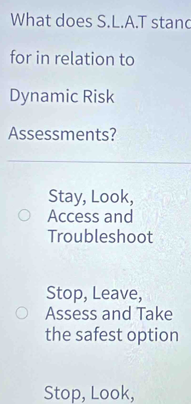 What does S.L.A.T stand
for in relation to
Dynamic Risk
Assessments?
Stay, Look,
Access and
Troubleshoot
Stop, Leave,
Assess and Take
the safest option
Stop, Look,