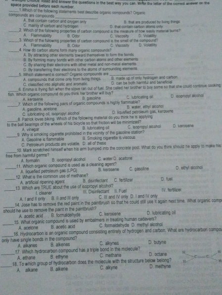 space provided before each number.  choice: Raad and answer the questions in the best way you can. Wirke the letter of the comect answer on the
_1.Which of the following statements best describe organic compounds? Organic
compounds are compounds A. that contain carbon and cirygen only B. that are produced by living things
C. mainty of carbon and hydrogen   th a t contain carton aroms  o  
_2. Which of the following properties of carbon compound is the measure of now easily marenal burns? D. Volutility
A. Flammability B. Odor
_3. Which of the following properties of carbon compound is the smell of the compound? C. Vacosity
A. Flammability
_4. How do carbon atoms form many organic compounds? B. Odor C. Viecosity D. Volatility
A. By attracting other elements toward themselves to for the bonds
B. By forming many bonds with other carbon atoms and other elements
C. By sharing their electrons with other metal and non-metal elements
D. By transferring their electrons to the aloms of surrounding elements
_5. Which statement is correct? Organic compounds are_
A. compounds that come only from living things. B. made up of only hydrogen and carbon
C. classified into aliphatic and aromatic. D. can be both harmful and beneficial
_
6. Emma is frying fish when the stove ran out of fuel. She called her brother to buy some so that she could contitue cooking
fish. Which organic compound do you think her brother will buy? B. gasoline C. lubricating dil D. isopropyl alsohol
A. kerosene
7. Which of the following pairs of organic compounds is highly flammable?
A. gasoline, acetone
_C. lubricating oil, isopropyl alcohol D. llquefied petroleum gas, kerosene B. water, ethyl slconol
_
8. Patrick lovas biking. Which of the following material do you think he is applying
to the ball bearings of the wheels of his bicycle so that friction will be minimized? D. kerosene
A. vinegar B. lubricating oil C. Isopropy! alcohol
_
9. Why is smoking cigarette prohibited in the vicinity of the gasoline station?
A. Gasoline is flammable
C. Petroleum products are volatile. D. all of these B. Smoking cigarette is viscous
_10. Mark scratched himself when his arm bumped into the concrete post. What do you think should he apply to make his
free from harmful germs? C. water D. acetone
A. formalin B. isopropyl alcohol
_11. Which organic compound is used as a cleaning agent? B. kerosene C. gasoline D. ethyl alcohol
A. fiquefied petroleum gas (LPG)
_12. What is the common use of methane? B. disinfectant C. fertilizer D. fuell
A. artificial ripening agent
_13. Which are TRUIE about the use of isopropyl alcohol? IV. fertlizer
1. cleaner III. Disinfectant II. Fuel
A. I and It only B. ll and IIl only C. III and IV only D. I and IV only
_
14. Jose has to remove the red paint in the paintbrush so that he could still use it again next time. What organic comp
should he use to remove the paint in the paintbrush? C. kerosene D. lubricating oil
A. acetic acid B. formaldehyde
15. What organic compound is used by embalmers in treating human cadavers?
_A. acelone B. acetic acid C. formaldehyde D. methyl alcohol
_16. Hydrocarbon is an organic compound consisting entirely of hydrogen and carbon. What are hydrocarbon compo
only have single bonds in the compound? C. alkynes D. butyne
A. alkanes B. alkenes
_17. Which hydrocarbon compound has a triple bond in the molecule? D. octane H H
A. ethane B. ethyne C. methane
C
18. To which group of hydrocarbon does the molecule with the structure below belong?
_A. alkane B. alkene C. alkyne D. methyne