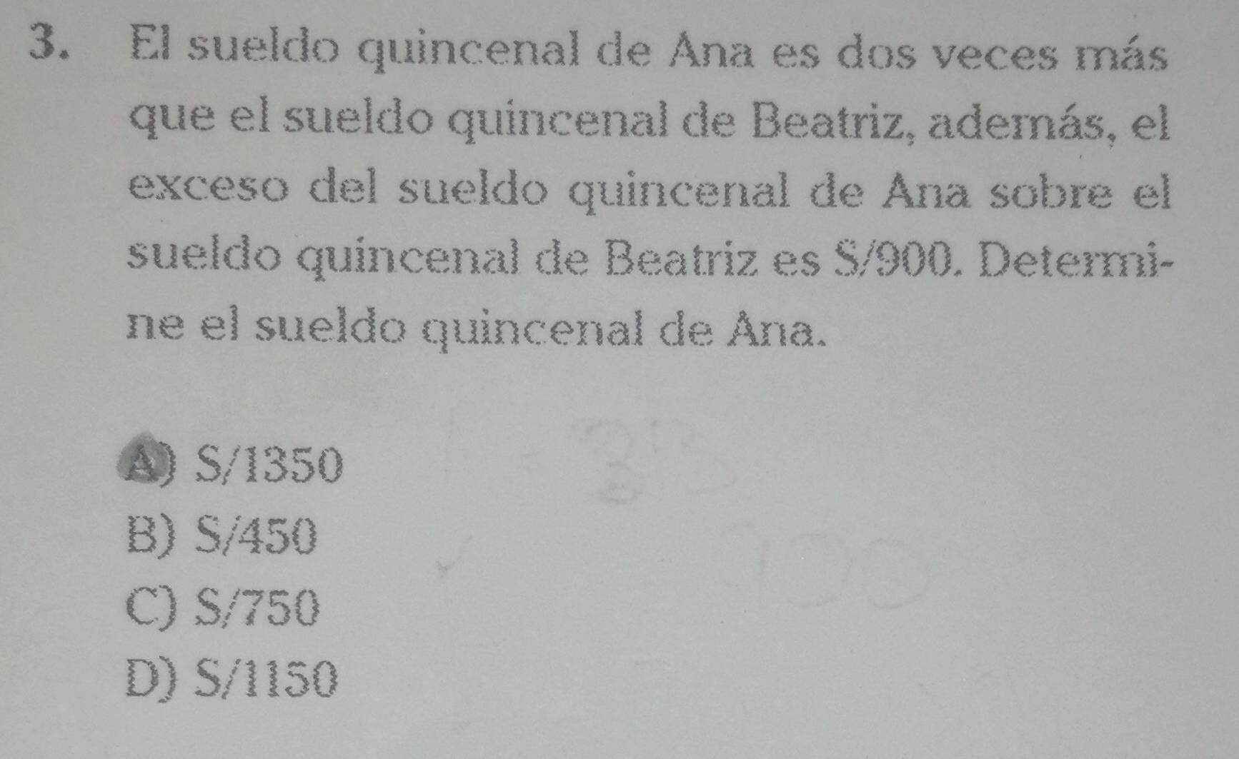 El sueldo quincenal de Ana es dos veces más
que el sueldo quincenal de Beatriz, además, el
exceso del sueldo quincenal de Ana sobre el
sueldo quincenal de Beatriz es S/900. Determi-
ne el sueldo quincenal de Ána.
A) S/1350
B) S/450
C) S/750
D) S/1150