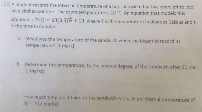 A student records the internal temperature of a hot sandwich that has been left to cooll
on a kitchen counter. The room temperature is 19°C. An equation that models this
situation is T(t)=63(0.5)^ t/10 +19 , where T is the temperature in degrees Celsius and t
is the time in minutes.
a. What was the temperature of the sandwich when she began to record its
temperature? [1 mark]
b. Determine the temperature, to the nearest degree, of the sandwich after 20 min.
[2 marks]
c. How much time did it take for the sandwich to reach an internal temperature of
30°C ? [2 marks]