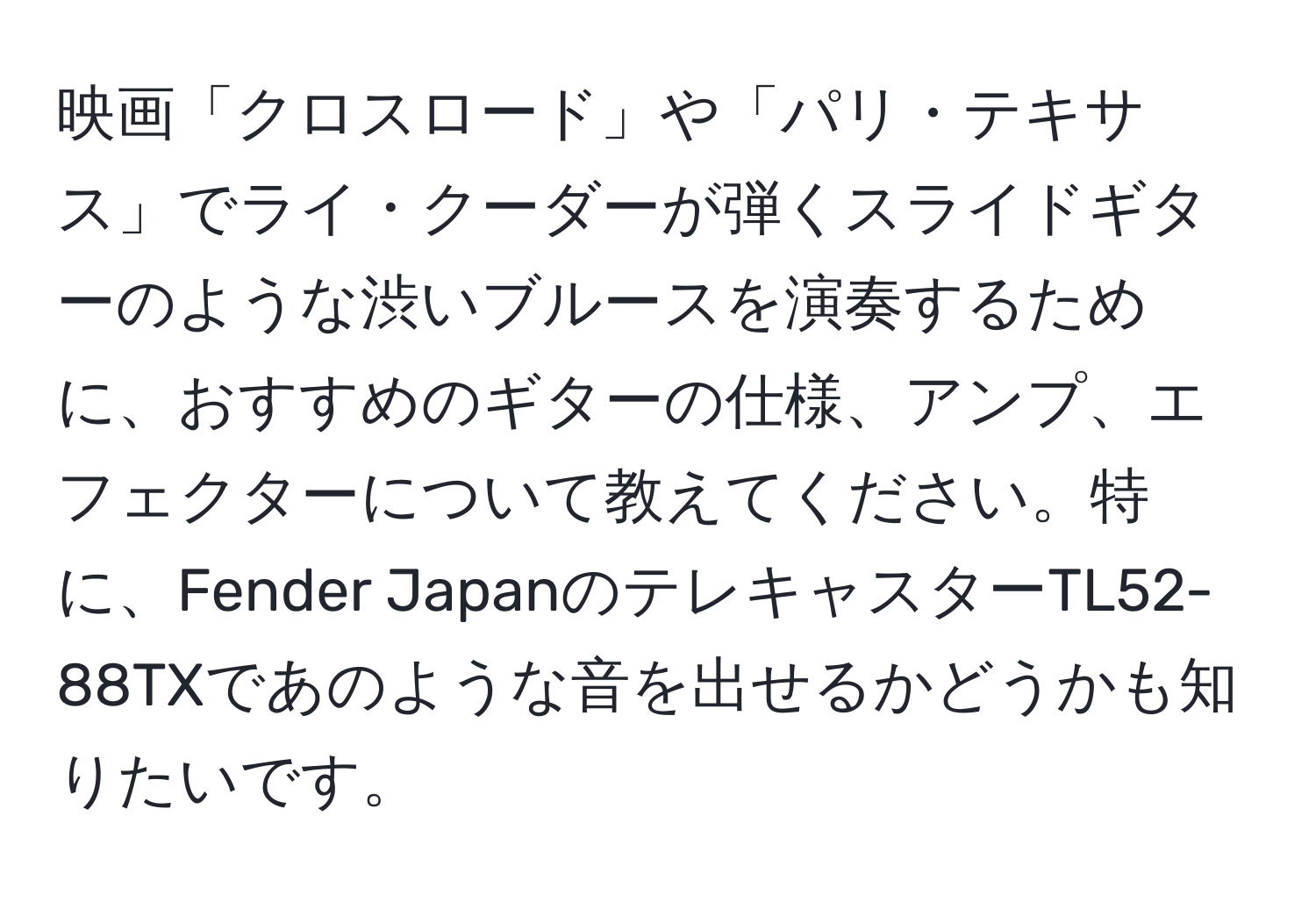 映画「クロスロード」や「パリ・テキサス」でライ・クーダーが弾くスライドギターのような渋いブルースを演奏するために、おすすめのギターの仕様、アンプ、エフェクターについて教えてください。特に、Fender JapanのテレキャスターTL52-88TXであのような音を出せるかどうかも知りたいです。