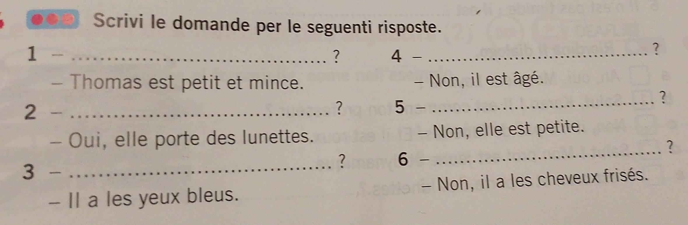 Scrivi le domande per le seguenti risposte. 
1 _ 
? 
4 _ 
? 
- Thomas est petit et mince. - Non, il est âgé. 
_? 
2 _ 
? 
5 
- Oui, elle porte des lunettes. - Non, elle est petite. 
_? 
_? 6 - 
3 
- Il a les yeux bleus. - Non, il a les cheveux frisés.