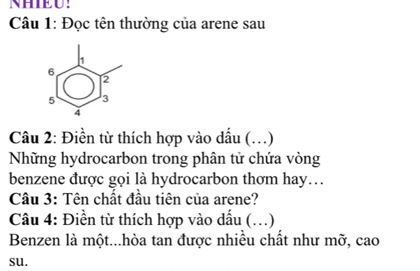 NHIEU! 
Câu 1: Đọc tên thường của arene sau
1
6
2
5 3
4
Câu 2: Điền từ thích hợp vào dấu (..) 
Những hydrocarbon trong phân tử chứa vòng 
benzene được gọi là hydrocarbon thơm hay… 
Câu 3: Tên chất đầu tiên của arene? 
Câu 4: Điền từ thích hợp vào dầu (. …) 
Benzen là một...hòa tan được nhiều chất như mỡ, cao 
su.