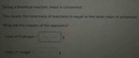 Duting a chemical reaction, mass is conserved. 
This means the total mass of reactants is equal to the total mass of products 
What are the masses of the reactants? 
miss of hydragen =□ 8
orargen=□