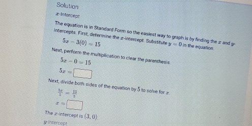 Solution 
z-Intercept 
The equation is in Standard Form so the easiest way to graph is by finding the z and y
intercepts. First, determine the x-intercept. Substitute y=0 in the equation.
5x-3(0)=15
Next, perform the multiplication to clear the parenthesis
5x-0=15
5x=□
Next, divide both sides of the equation by 5 to solve for æ
 5x/5 = 15/5 
x=□
The z -intercept is (3,0). 
yintercept