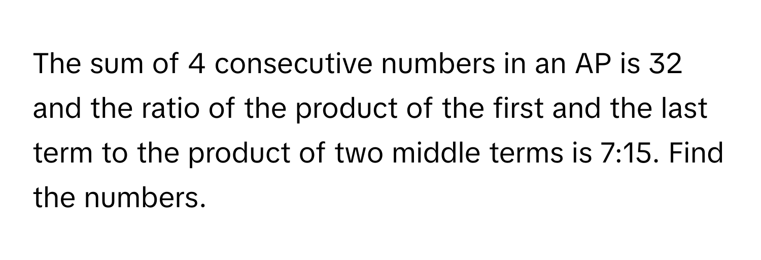 The sum of 4 consecutive numbers in an AP is 32 and the ratio of the product of the first and the last term to the product of two middle terms is 7:15. Find the numbers.