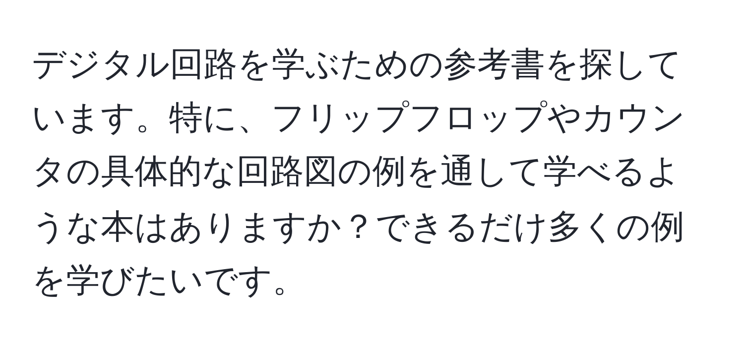 デジタル回路を学ぶための参考書を探しています。特に、フリップフロップやカウンタの具体的な回路図の例を通して学べるような本はありますか？できるだけ多くの例を学びたいです。