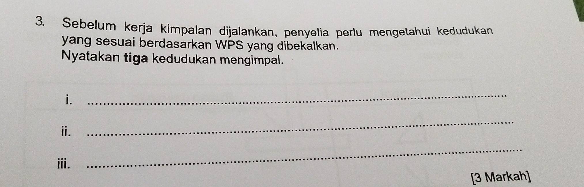 Sebelum kerja kimpalan dijalankan, penyelia perlu mengetahui kedudukan 
yang sesuai berdasarkan WPS yang dibekalkan. 
Nyatakan tiga kedudukan mengimpal. 
i. 
_ 
ⅱ. 
_ 
ⅲi. 
_ 
[3 Markah]