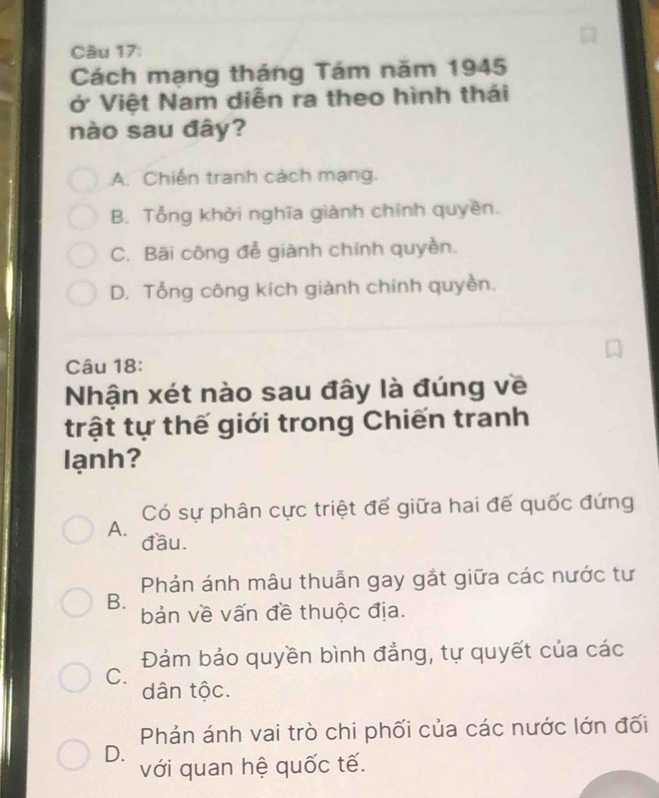 Cách mạng tháng Tám năm 1945
ở Việt Nam diễn ra theo hình thái
nào sau đây?
A. Chiến tranh cách mạng.
B. Tổng khởi nghĩa giành chính quyên.
C. Bãi công đễ giành chính quyền.
D. Tổng công kích giành chính quyền.
Câu 18:
Nhận xét nào sau đây là đúng về
trật tự thế giới trong Chiến tranh
lạnh?
Có sự phân cực triệt để giữa hai đế quốc đứng
A.
đầu.
Phản ánh mâu thuẫn gay gắt giữa các nước tư
B.
bản về vấn đề thuộc địa.
Đảm bảo quyền bình đẳng, tự quyết của các
C.
dân tộc.
Phản ánh vai trò chi phối của các nước lớn đối
D.
với quan hệ quốc tế.