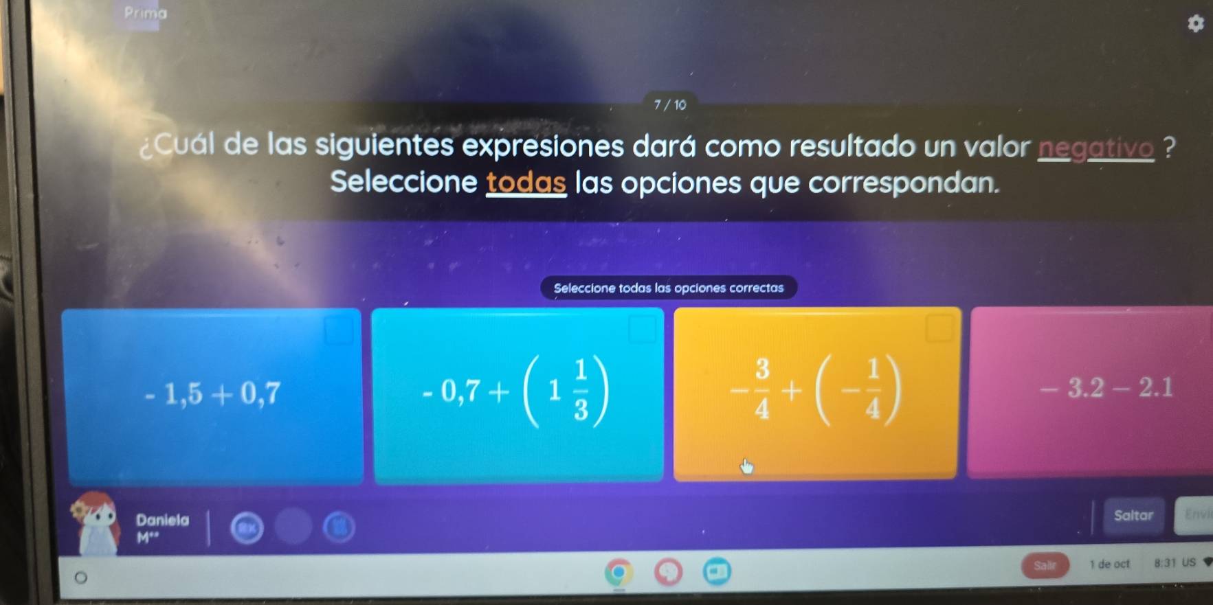 Prima
7 / 10
¿Cuál de las siguientes expresiones dará como resultado un valor negativo ?
Seleccione todas las opciones que correspondan.
Seleccione todas las opciones correctas
-1,5+0,7
-0,7+(1 1/3 )
- 3/4 +(- 1/4 )
-3.2-2.1
Daniela Saltar Envi
M_2, 
1 de oct 8:31 US