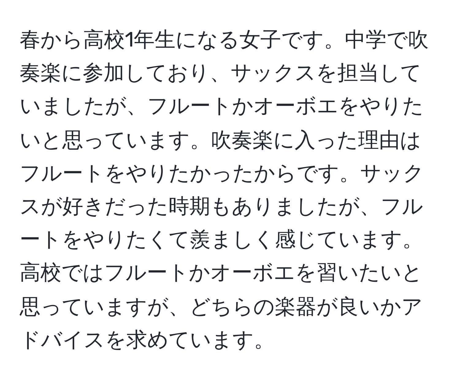 春から高校1年生になる女子です。中学で吹奏楽に参加しており、サックスを担当していましたが、フルートかオーボエをやりたいと思っています。吹奏楽に入った理由はフルートをやりたかったからです。サックスが好きだった時期もありましたが、フルートをやりたくて羨ましく感じています。高校ではフルートかオーボエを習いたいと思っていますが、どちらの楽器が良いかアドバイスを求めています。