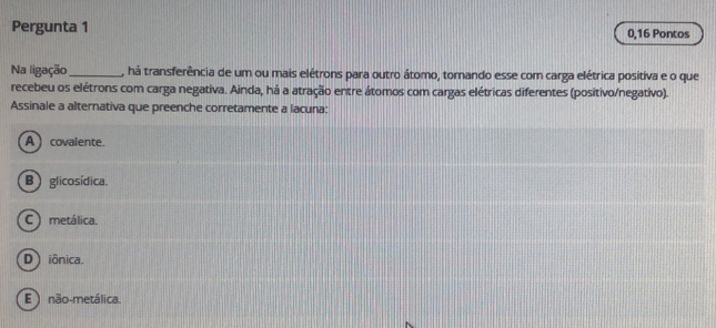 Pergunta 1 0,16 Pontos
Na ligação_ , há transferência de um ou mais elétrons para outro átomo, tornando esse com carga elétrica positiva e o que
recebeu os elétrons com carga negativa. Ainda, há a atração entre átomos com cargas elétricas diferentes (positivo/negativo).
Assinale a alternativa que preenche corretamente a lacuna:
A ) covalente.
B glicosídica.
C ) metálica.
D iônica.
E ) não-metálica.