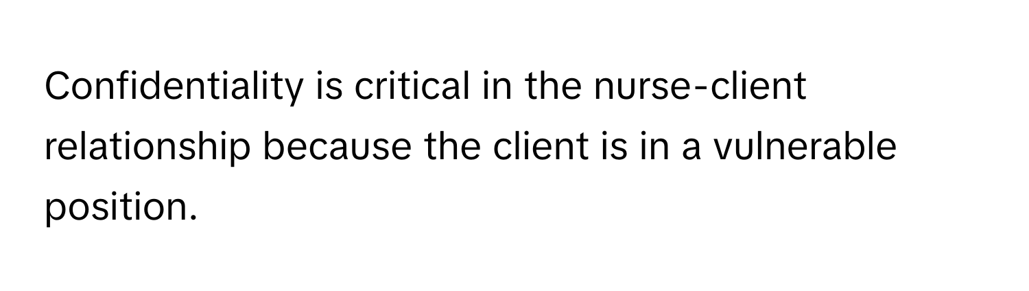 Confidentiality is critical in the nurse-client relationship because the client is in a vulnerable position.