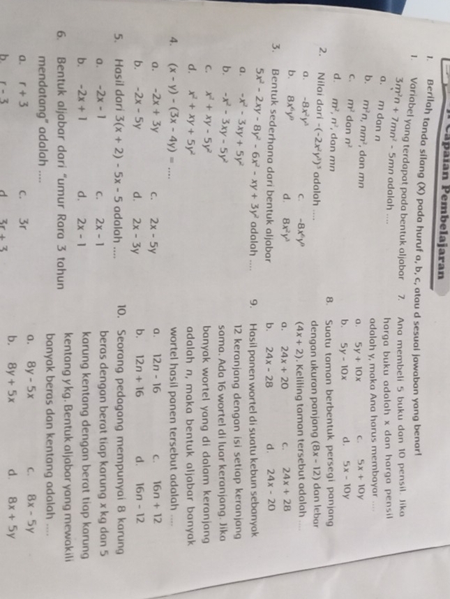 Cápaian Pembelajaran
1. Berilaḥ tanda sílang (X) pada huruf a, b, c, atau d sesual jawaban yang benar!
1. Variabel yang terdapat pada bentuk aljabar 7. Ana membeli 5 buku dan 10 pensil. Jika
3m^2n+7mn^2-5 mn adalah ....
harga buku adalah x dan harga pensil
a. m dan n
adalah y, maka Ana harus membayar ....
b. m^2n,nm^2 , don mn
a. 5y+10x C. 5x+10y
C. m^2 dan n^2
b. 5y-10x d. 5x-10y
d. m^2,n^2 , dan mn
8. Suatu taman berbentuk persegi panjang
2. Nilai dari -(-2x^2y^3)^5 adalah .... dengan ukuran panjang (8x-12) dan lebar
a. -8x^2y^3 C. -8x^6y^9. Keliling taman tersebut adalah ....
(4x+2)
b. 8x^6y^9 d. 8x^2y^3 24x+28
a. 24x+20 C.
3. Bentuk sederhana dari bentuk aljabar b. 24x-28 d. 24x-20
5x^2-2xy-8y^2-6x^2-xy+3y^2 adalah .... 9. Hasil panen wortel di suatu kebun sebanyak
a. -x^2-3xy+5y^2
12 keranjang dengan isi setiap keranjang
b. -x^2-3xy-5y^2 sama. Ada 16 wortel di luar keranjang. Jika
C. x^2+xy-5y^2 banyak wortel yang di dalam keranjang
d. x^2+xy+5y^2 adalah n, maka bentuk aljabar banyak
4. (x-y)-(3x-4y)=... wortel hasil panen tersebut adalah ....
a. -2x+3y C. 2x-5y a. 12n-16 C. 16n+12
b. -2x-5y d. 2x-3y b. 12n+16 d. 16n-12
5. Hasil dari 3(x+2)-5x-5 adalah .... 10. Seorang pedagang mempunyai 8 karung
a. -2x-1 C. 2x-1 beras dengan berat tiap karung x kg dan 5
b. -2x+1 d. 2x-1 karung kentang dengan berat tiap karung
6. Bentuk aljabar dari “umur Rara 3 tahun kentang y kg. Bentuk aljabar yang mewakili
mendatang“ adalah .... banyak beras dan kentang adalah ....
a. 8y-5x C. 8x-5y
a. r+3 c. 3r
b. r-3 d 3r+3
b. 8y+5x d. 8x+5y