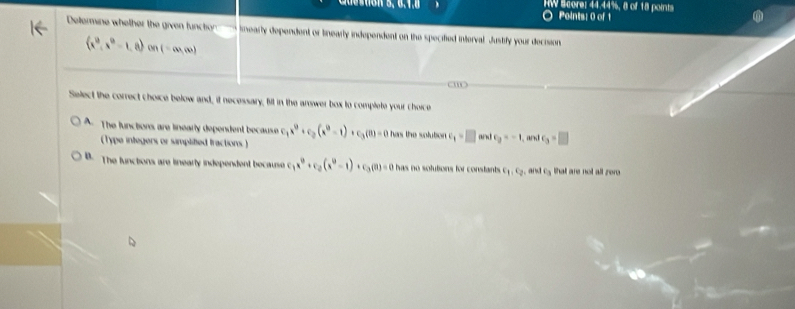 IW Scorel 44.44%, 8 of 18 points
Points: 0 of 1
Determine whelher the given function nearly dependent or tinearly independent on the specified interval. Justify your decision
(x^0,x^0-1,0) on (-∈fty ,∈fty )
Select the correct choice below and, it necessary, filt in the arower box to complete your choice
A. The functions are linearly dependent because c_1x^9+c_2(x^9-1)+c_3(0)=0 has the solubon. c_1=□ 1c_2=-1 and c_3=□
(Type integers or simplitied tractions )
B. The functions are linearly independent because c _1x^0+c_2(x^0-1)+c_3(0)=0 has no solutions for constants. c_1, c_2, aiclc_3 that are not all zer