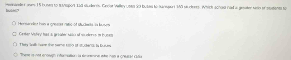 Hernandez uses 15 buses to transport 150 students. Cedar Valley uses 20 buses to transport 160 students. Which school had a greater ratio of students to
buses?
Hemandez has a greater ratio of students to buses
Cedar Valley has a greater ratio of students to buses
They both have the same ratio of students to buses
There is not enough information to determine who has a greater ratio