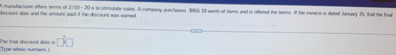 A manufacturer offers terms of 2/10- 20 x to stimulate sales. A company purchases $955.18 worth of items and is offered the terms. If the invoice is dated January 25, find the final 
discount date and the amount paid if the discount was eamed . 
The final discount date is □ :□
(Type whole numbers.)