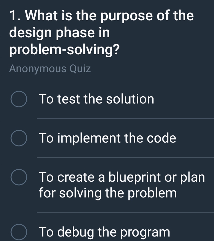 What is the purpose of the
design phase in
problem-solving?
Anonymous Quiz
To test the solution
To implement the code
To create a blueprint or plan
for solving the problem
To debug the program