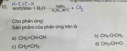 PM On tập Hydrocarbon không no (Độ ôn số 1) | Quiziz
10. acetylene +H_2Oxrightarrow HgSO_4
Cho phản ứng:
Sản phẩm của phản ứng trên là
a) CH_2=CH-OH. b) CH_3-O-CH_3.
c) CH_2=CH_2. d) CH_3-CH=O.