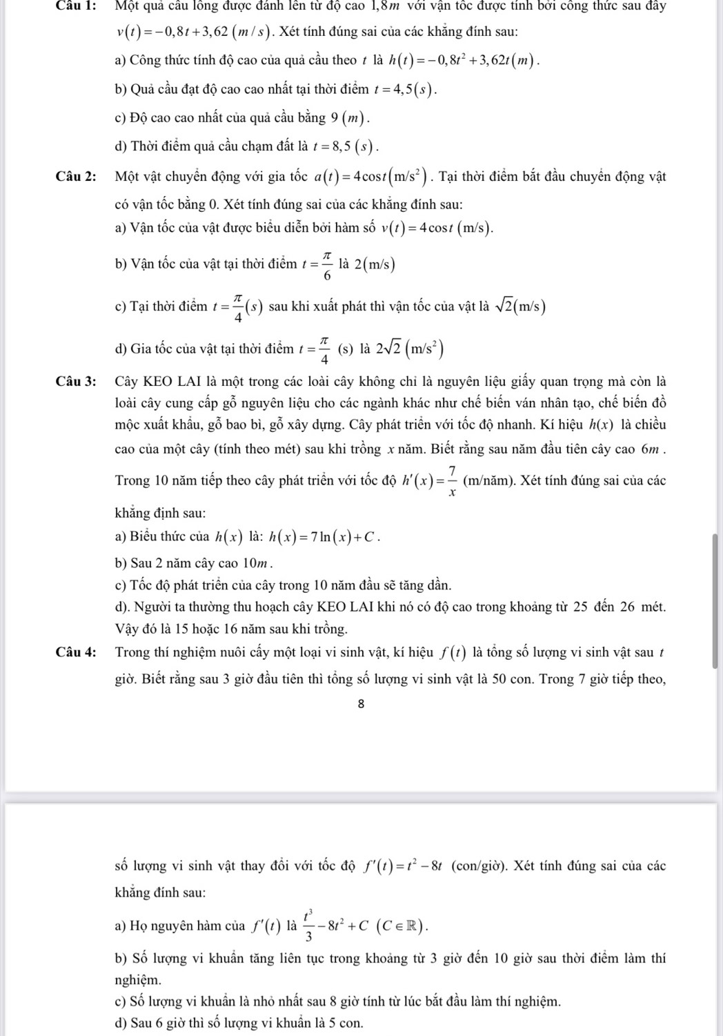 Một quả câu lông được đánh lên từ độ cao 1,8m với vận tốc được tính bởi công thức sau đây
v(t)=-0,8t+3,62(m/s). Xét tính đúng sai của các khăng đính sau:
a) Công thức tính độ cao của quả cầu theo ≠ là h(t)=-0,8t^2+3,62t(m).
b) Quả cầu đạt độ cao cao nhất tại thời điểm t=4,5(s).
c) Độ cao cao nhất của quả cầu bằng 9(m).
d) Thời điểm quả cầu chạm đất là t=8,5(s).
Câu 2: Một vật chuyển động với gia tốc a(t)=4cos t(m/s^2). Tại thời điểm bắt đầu chuyển động vật
có vận tốc bằng 0. Xét tính đúng sai của các khẳng đính sau:
a) Vận tốc của vật được biểu diễn bởi hàm số v(t)=4cos t(m/s).
b) Vận tốc của vật tại thời điểm t= π /6  là 2(m /s)
c) Tại thời điểm t= π /4 (s) sau khi xuất phát thì vận tốc của vật là sqrt(2)(m/s)
d) Gia tốc của vật tại thời điểm t= π /4  (s) là 2sqrt(2)(m/s^2)
Câu 3: Cây KEO LAI là một trong các loài cây không chi là nguyên liệu giấy quan trọng mà còn là
loài cây cung cấp gỗ nguyên liệu cho các ngành khác như chế biến ván nhân tạo, chế biến đồ
mộc xuất khẩu, gỗ bao bì, gỗ xây dựng. Cây phát triển với tốc độ nhanh. Kí hiệu h(x) là chiều
cao của một cây (tính theo mét) sau khi trồng x năm. Biết rằng sau năm đầu tiên cây cao 6m .
Trong 10 năm tiếp theo cây phát triển với tốc độ h'(x)= 7/x  (m/năm). Xét tính đúng sai của các
khẳng định sau:
a) Biểu thức của h(x) là: h(x)=7ln (x)+C.
b) Sau 2 năm cây cao 10m  .
c) Tốc độ phát triển của cây trong 10 năm đầu sẽ tăng dần.
d). Người ta thường thu hoạch cây KEO LAI khi nó có độ cao trong khoảng từ 25 đến 26 mét.
Vậy đó là 15 hoặc 16 năm sau khi trồng.
Câu 4: Trong thí nghiệm nuôi cấy một loại vi sinh vật, kí hiệu f(t) là tổng số lượng vi sinh vật sau t
giờ. Biết rằng sau 3 giờ đầu tiên thì tổng số lượng vi sinh vật là 50 con. Trong 7 giờ tiếp theo,
8
số lượng vi sinh vật thay đổi với tốc độ f'(t)=t^2-8t (con/giờ). Xét tính đúng sai của các
khẳng đính sau:
a) Họ nguyên hàm của f'(t) là  t^3/3 -8t^2+C(C∈ R).
b) Số lượng vi khuẩn tăng liên tục trong khoảng từ 3 giờ đến 10 giờ sau thời điểm làm thí
nghiệm.
c) Số lượng vi khuẩn là nhỏ nhất sau 8 giờ tính từ lúc bắt đầu làm thí nghiệm.
d) Sau 6 giờ thì số lượng vi khuẩn là 5 con.