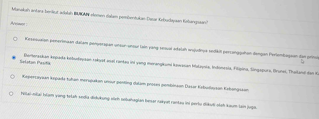 Manakah antara berikut adalah BUKAN elemen dalam pembentukan Dasar Kebudayaan Kebangsaan?
Answer :
Kesesuaian penerimaan dalam penyerapan unsur-unsur lain yang sesuai adalah wujudnya sedikit percanggahan dengan Perlembagaan dan prinsi
Selatan Pasifik
Berteraskan kepada kebudayaan rakyat asal rantau ini yang merangkumi kawasan Malaysia, Indonesia, Filipina, Singapura, Brunei, Thailand dan K
Kepercayaan kepada tuhan merupakan unsur penting dalam proses pembinaan Dasar Kebudayaan Kebangsaan
Nilai-nilai Islam yang telah sedia didukung oleh sebahagian besar rakyat rantau ini perlu diikuti oleh kaum lain juga.