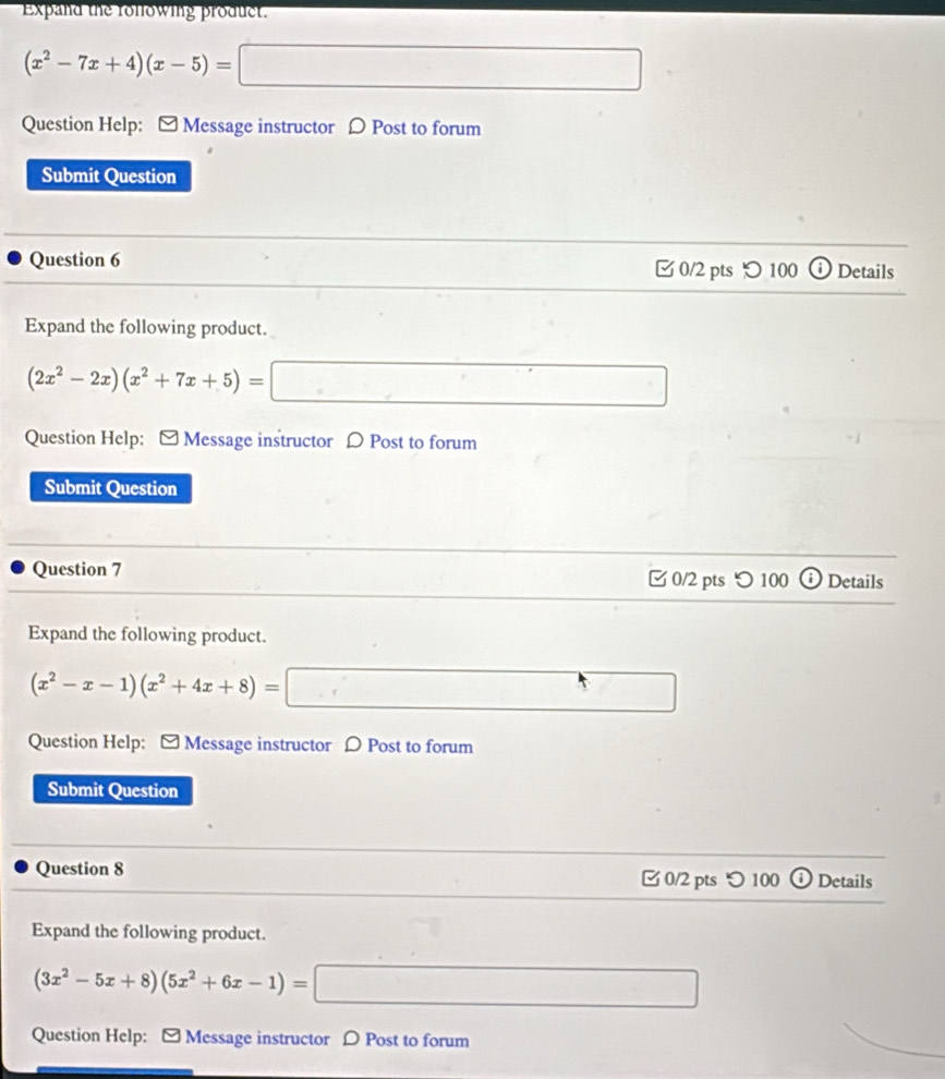 Expand the rollowing product.
(x^2-7x+4)(x-5)=□
Question Help: [ Message instructor Ω Post to forum 
Submit Question 
Question 6 0/2 pts つ 100 Details 
Expand the following product.
(2x^2-2x)(x^2+7x+5)=□
Question Help: - Message instructor D Post to forum 
Submit Question 
Question 7 0/2 pts つ 100 Details 
Expand the following product.
(x^2-x-1)(x^2+4x+8)=□
Question Help: - Message instructor D Post to forum 
Submit Question 
Question 8 0/2 pts つ 100 Details 
Expand the following product.
(3x^2-5x+8)(5x^2+6x-1)= □ 
Question Help: - Message instructor D Post to forum