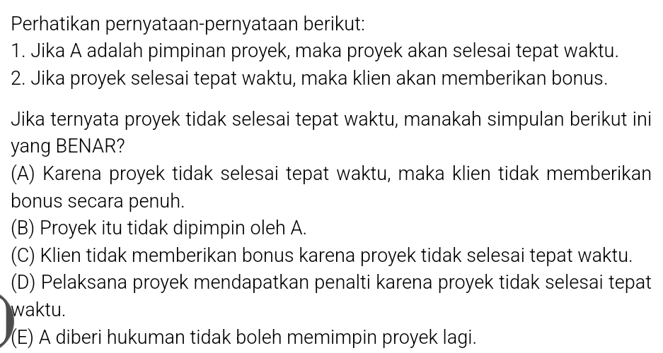 Perhatikan pernyataan-pernyataan berikut:
1. Jika A adalah pimpinan proyek, maka proyek akan selesai tepat waktu.
2. Jika proyek selesai tepat waktu, maka klien akan memberikan bonus.
Jika ternyata proyek tidak selesai tepat waktu, manakah simpulan berikut ini
yang BENAR?
(A) Karena proyek tidak selesai tepat waktu, maka klien tidak memberikan
bonus secara penuh.
(B) Proyek itu tidak dipimpin oleh A.
(C) Klien tidak memberikan bonus karena proyek tidak selesai tepat waktu.
(D) Pelaksana proyek mendapatkan penalti karena proyek tidak selesai tepat
waktu.
(E) A diberi hukuman tidak boleh memimpin proyek lagi.