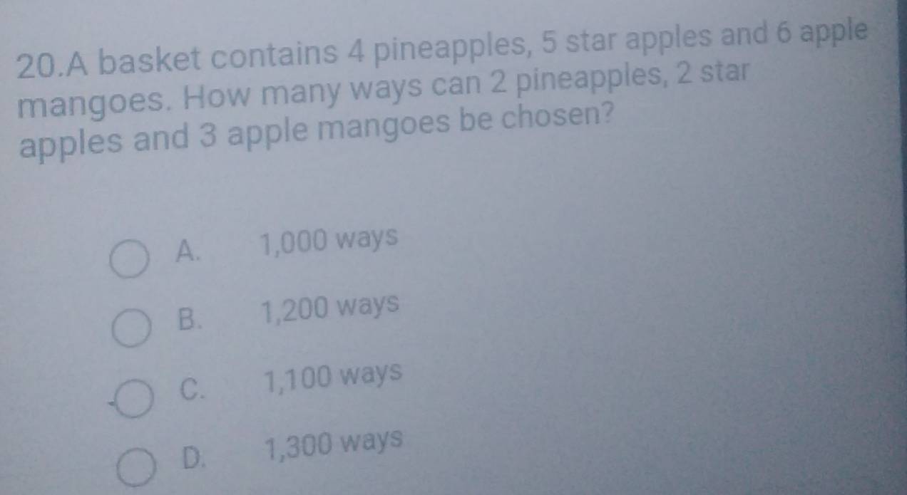 A basket contains 4 pineapples, 5 star apples and 6 apple
mangoes. How many ways can 2 pineapples, 2 star
apples and 3 apple mangoes be chosen?
A. 1,000 ways
B. 1,200 ways
C. 1,100 ways
D. 1,300 ways