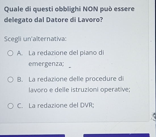 Quale di questi obblighi NON può essere
delegato dal Datore di Lavoro?
Scegli un'alternativa:
A. La redazione del piano di
emergenza;
B. La redazione delle procedure di
lavoro e delle istruzioni operative;
C. La redazione del DVR;